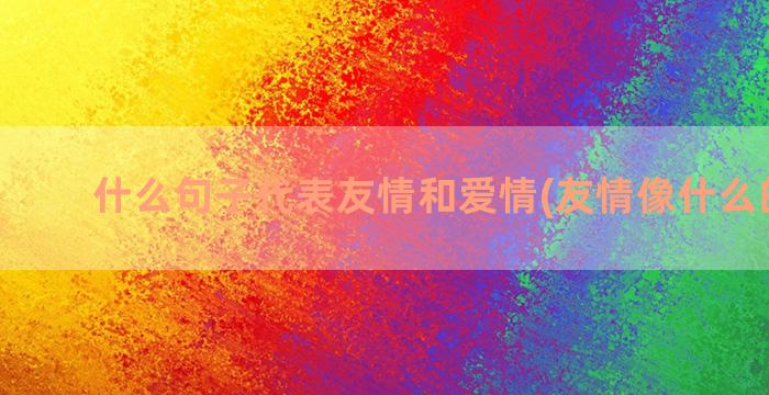 什么句子代表友情和爱情(友情像什么的句子)