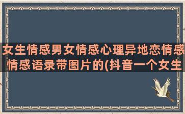 女生情感男女情感心理异地恋情感情感语录带图片的(抖音一个女生讲男女情感)